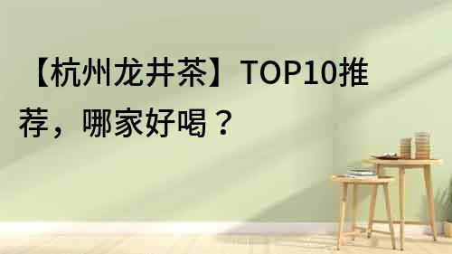 【杭州龙井茶】TOP10推荐，哪家好喝？