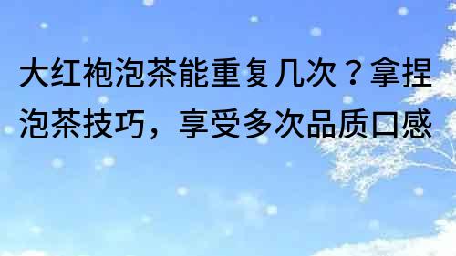 大红袍泡茶能重复几次？拿捏泡茶技巧，享受多次品质口感