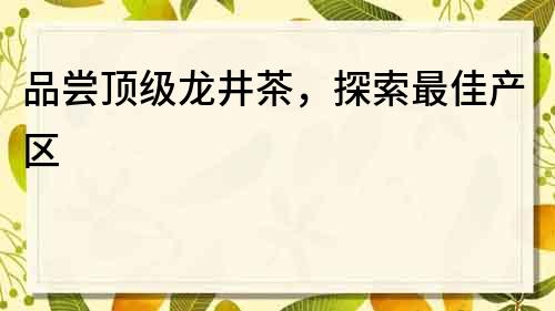 品尝顶级龙井茶，探索最佳产区