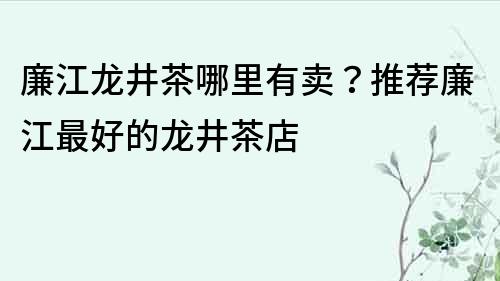 廉江龙井茶哪里有卖？推荐廉江最好的龙井茶店