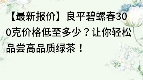 【最新报价】良平碧螺春300克价格低至多少？让你轻松品尝高品质绿茶！