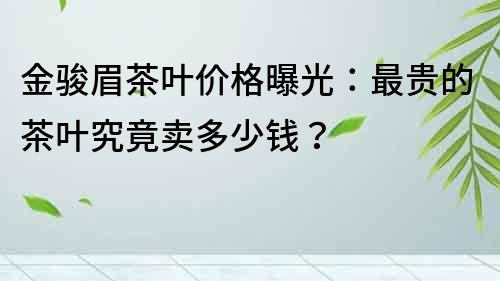 金骏眉茶叶价格曝光：最贵的茶叶究竟卖多少钱？