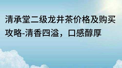 清承堂二级龙井茶价格及购买攻略-清香四溢，口感醇厚