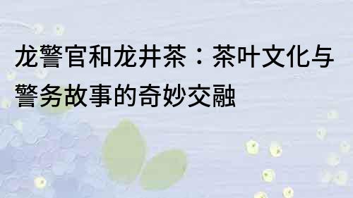 龙警官和龙井茶：茶叶文化与警务故事的奇妙交融