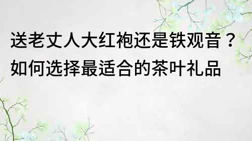 送老丈人大红袍还是铁观音？如何选择最适合的茶叶礼品