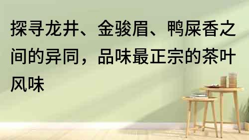 探寻龙井、金骏眉、鸭屎香之间的异同，品味最正宗的茶叶风味