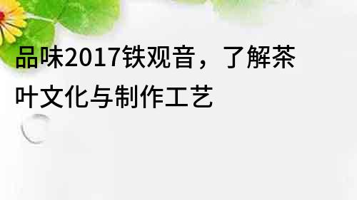 品味2017铁观音，了解茶叶文化与制作工艺