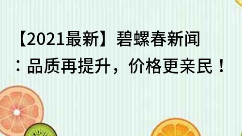 【2022最新】碧螺春新闻：品质再提升，价格更亲民！