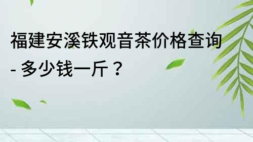 福建安溪铁观音茶价格查询 - 多少钱一斤？