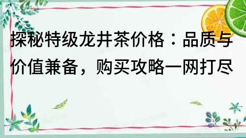 探秘特级龙井茶价格：品质与价值兼备，购买攻略一网打尽