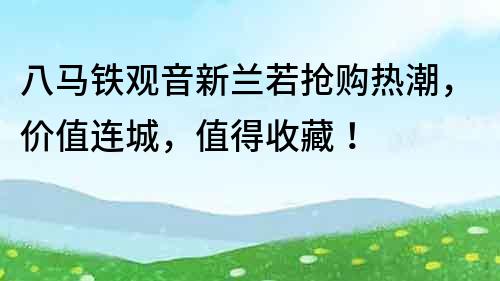 八马铁观音新兰若抢购热潮，价值连城，值得收藏！