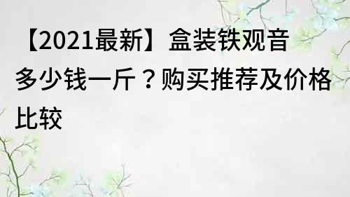 【2021最新】盒装铁观音多少钱一斤？购买推荐及价格比较