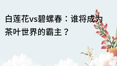 白莲花vs碧螺春：谁将成为茶叶世界的霸主？