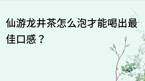 仙游龙井茶怎么泡才能喝出最佳口感？