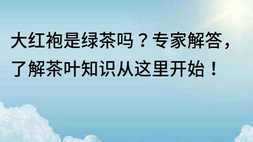 大红袍是绿茶吗？专家解答，了解茶叶知识从这里开始！