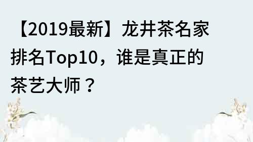 【2019最新】龙井茶名家排名Top10，谁是真正的茶艺大师？