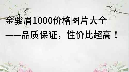 金骏眉1000价格图片大全——品质保证，性价比超高！