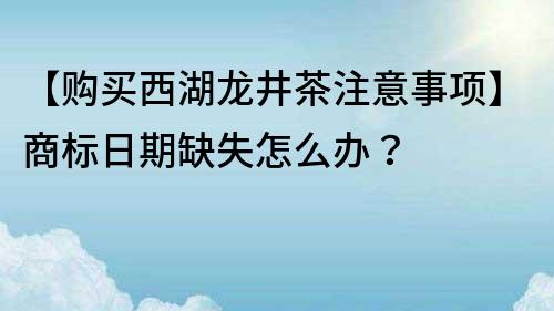 【购买西湖龙井茶注意事项】商标日期缺失怎么办？