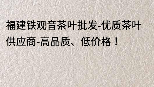 福建铁观音茶叶批发-优质茶叶供应商-高品质、低价格！