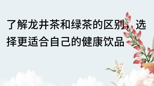 了解龙井茶和绿茶的区别，选择更适合自己的健康饮品