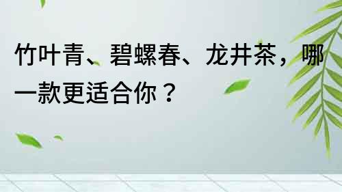 竹叶青、碧螺春、龙井茶，哪一款更适合你？