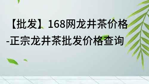 【批发】168网龙井茶价格-正宗龙井茶批发价格查询