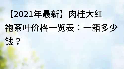 【2021年最新】肉桂大红袍茶叶价格一览表：一箱多少钱？