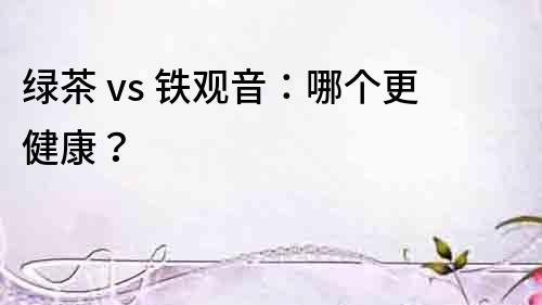 绿茶 vs 铁观音：哪个更健康？