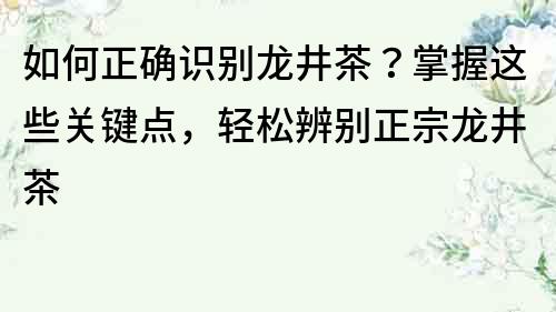 如何正确识别龙井茶？掌握这些关键点，轻松辨别正宗龙井茶
