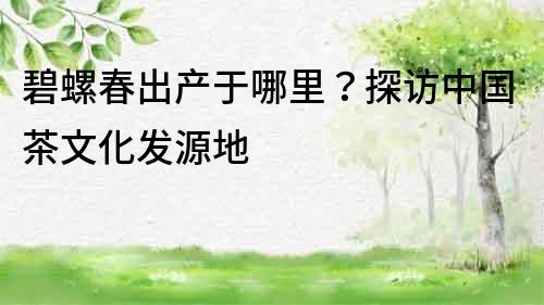 碧螺春出产于哪里？探访中国茶文化发源地