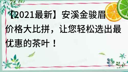 【2022最新】安溪金骏眉价格大比拼，让您轻松选出最优惠的茶叶！