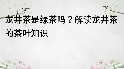 龙井茶是绿茶吗？解读龙井茶的茶叶知识