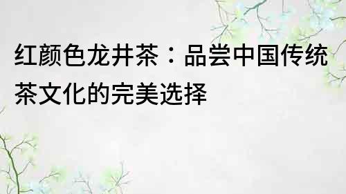 红颜色龙井茶：品尝中国传统茶文化的完美选择