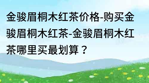 金骏眉桐木红茶价格-购买金骏眉桐木红茶-金骏眉桐木红茶哪里买最划算？