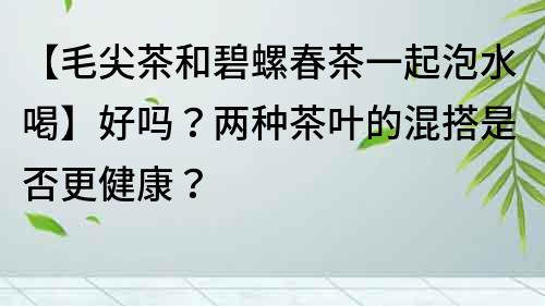 【毛尖茶和碧螺春茶一起泡水喝】好吗？两种茶叶的混搭是否更健康？