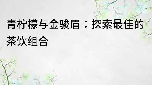 青柠檬与金骏眉：探索最佳的茶饮组合