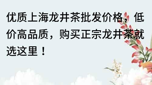 优质上海龙井茶批发价格，低价高品质，购买正宗龙井茶就选这里！