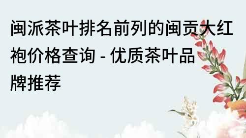 闽派茶叶排名前列的闽贡大红袍价格查询 - 优质茶叶品牌推荐