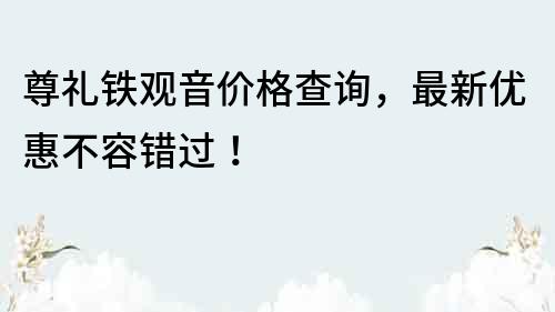 尊礼铁观音价格查询，最新优惠不容错过！