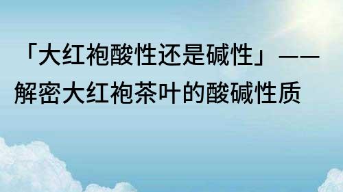 「大红袍酸性还是碱性」——解密大红袍茶叶的酸碱性质