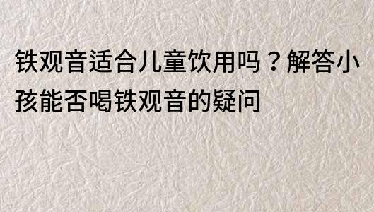 铁观音适合儿童饮用吗？解答小孩能否喝铁观音的疑问