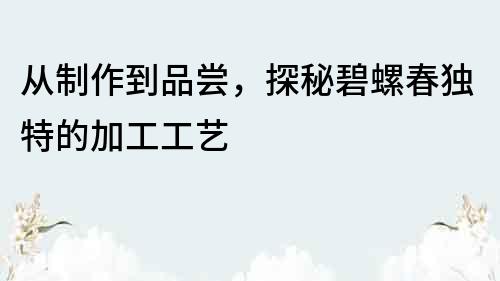 从制作到品尝，探秘碧螺春独特的加工工艺