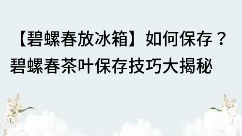 【碧螺春放冰箱】如何保存？碧螺春茶叶保存技巧大揭秘