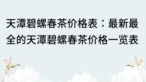 天潭碧螺春茶价格表：最新最全的天潭碧螺春茶价格一览表