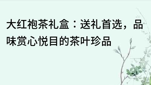 大红袍茶礼盒：送礼首选，品味赏心悦目的茶叶珍品