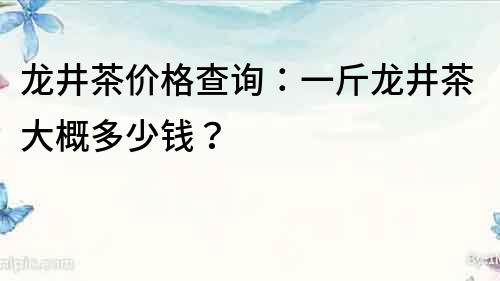 龙井茶价格查询：一斤龙井茶大概多少钱？