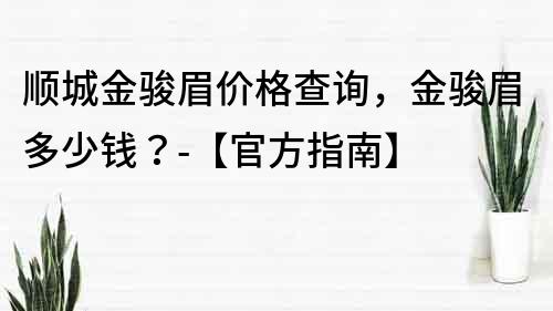 顺城金骏眉价格查询，金骏眉多少钱？-【官方指南】