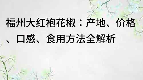 福州大红袍花椒：产地、价格、口感、食用方法全解析