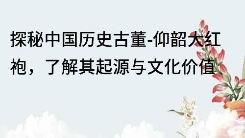 探秘中国历史古董-仰韶大红袍，了解其起源与文化价值