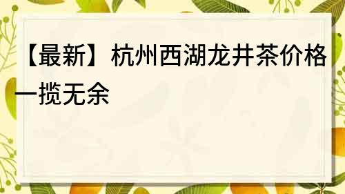 【最新】杭州西湖龙井茶价格一揽无余